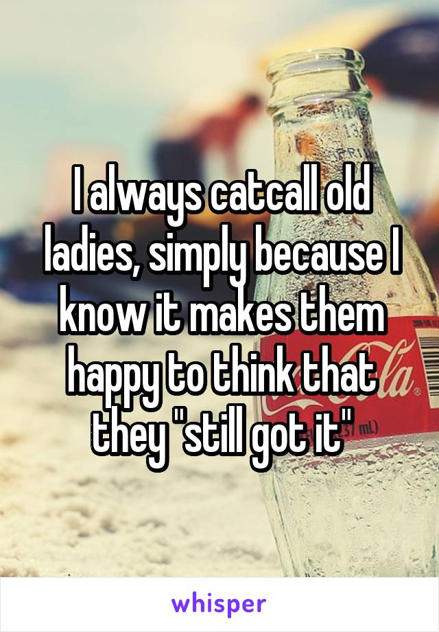I always catcall old ladies, simply because I know it makes them happy to think that they "still got it"