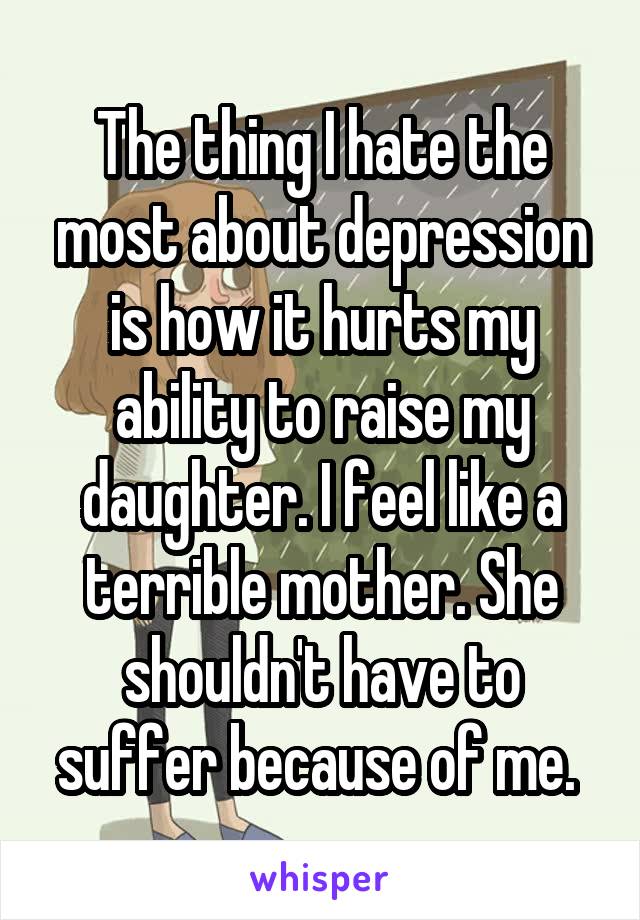 The thing I hate the most about depression is how it hurts my ability to raise my daughter. I feel like a terrible mother. She shouldn't have to suffer because of me. 