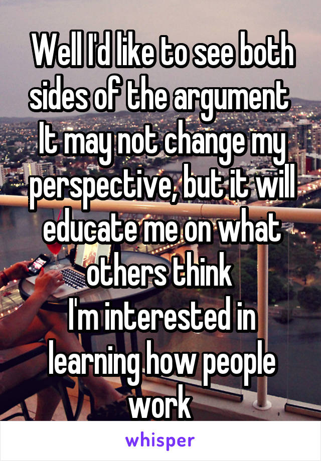 Well I'd like to see both sides of the argument 
It may not change my perspective, but it will educate me on what others think 
I'm interested in learning how people work 