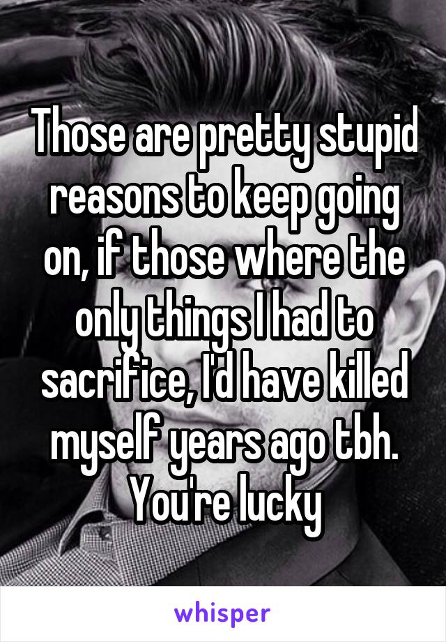 Those are pretty stupid reasons to keep going on, if those where the only things I had to sacrifice, I'd have killed myself years ago tbh. You're lucky