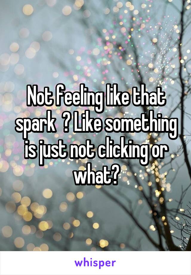 Not feeling like that spark  ? Like something is just not clicking or what?