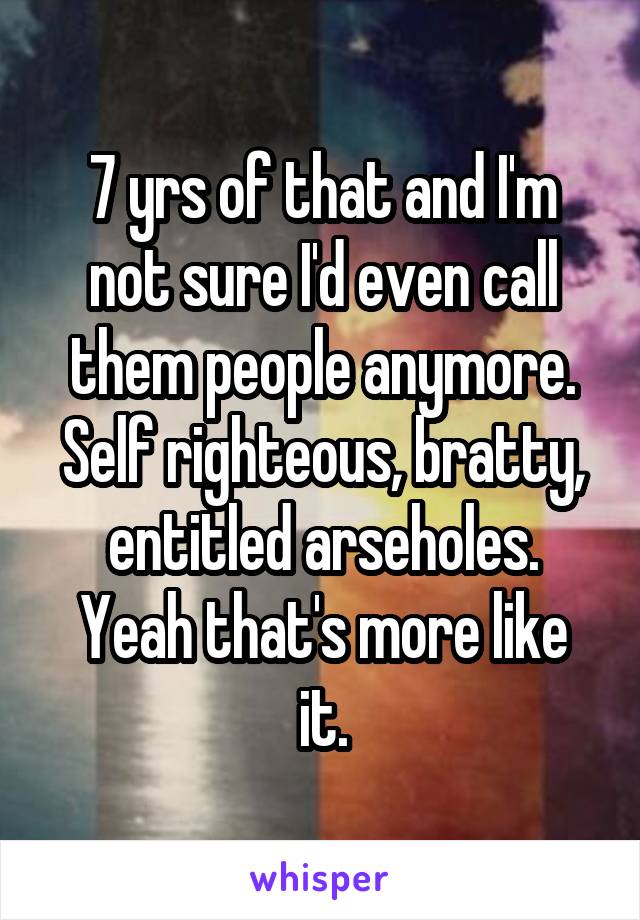 7 yrs of that and I'm not sure I'd even call them people anymore.
Self righteous, bratty, entitled arseholes.
Yeah that's more like it.