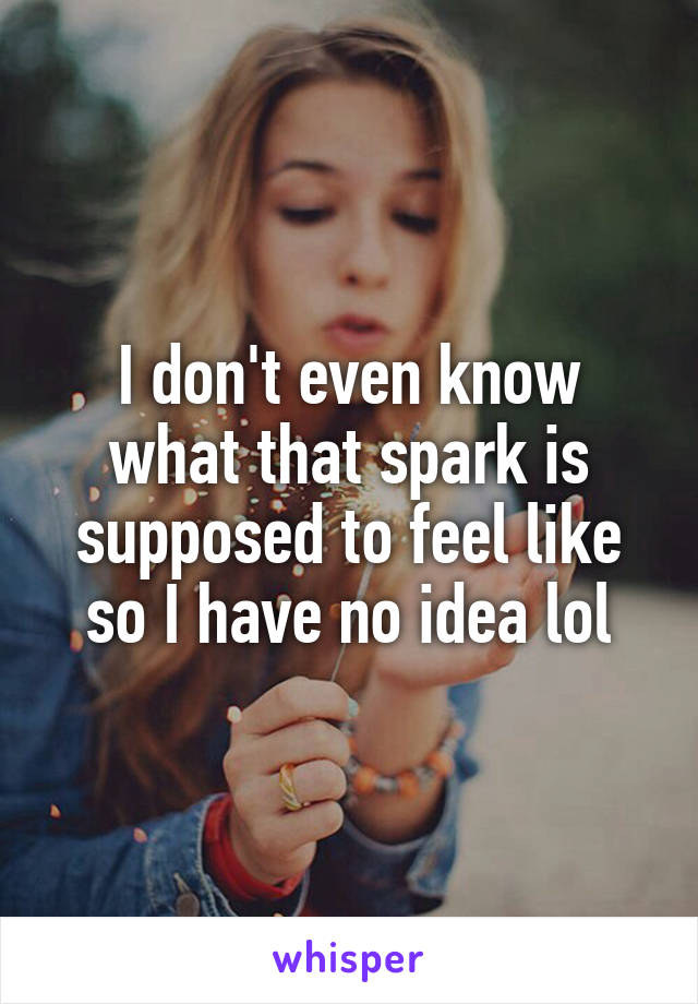 I don't even know what that spark is supposed to feel like so I have no idea lol