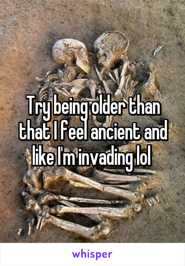 Try being older than that I feel ancient and like I'm invading lol 
