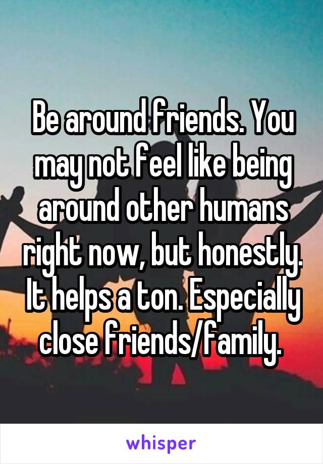 Be around friends. You may not feel like being around other humans right now, but honestly. It helps a ton. Especially close friends/family. 