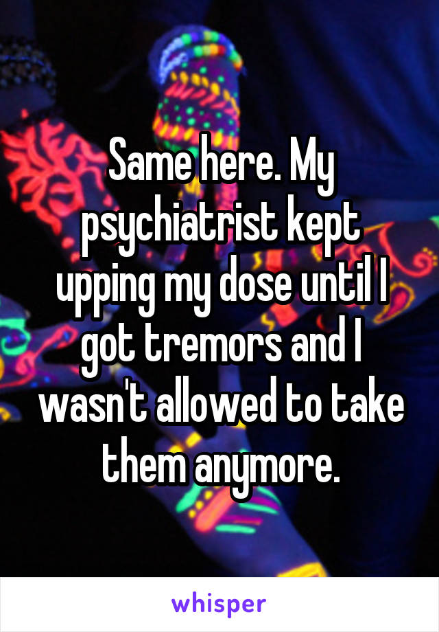 Same here. My psychiatrist kept upping my dose until I got tremors and I wasn't allowed to take them anymore.