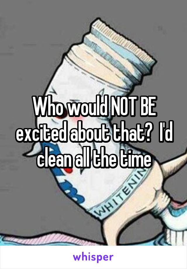 Who would NOT BE excited about that?  I'd clean all the time