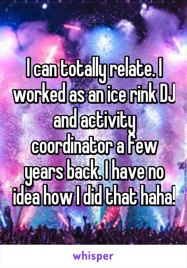 I can totally relate. I worked as an ice rink DJ and activity coordinator a few years back. I have no idea how I did that haha!