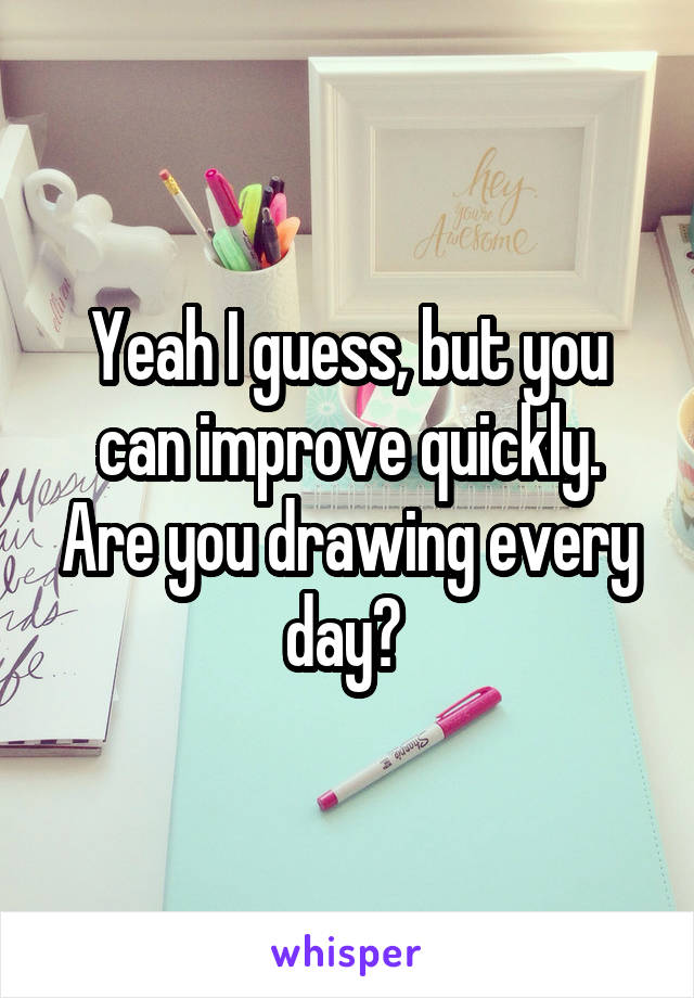 Yeah I guess, but you can improve quickly. Are you drawing every day? 