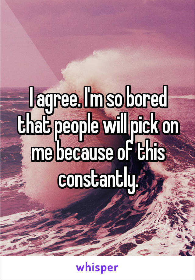I agree. I'm so bored that people will pick on me because of this constantly.