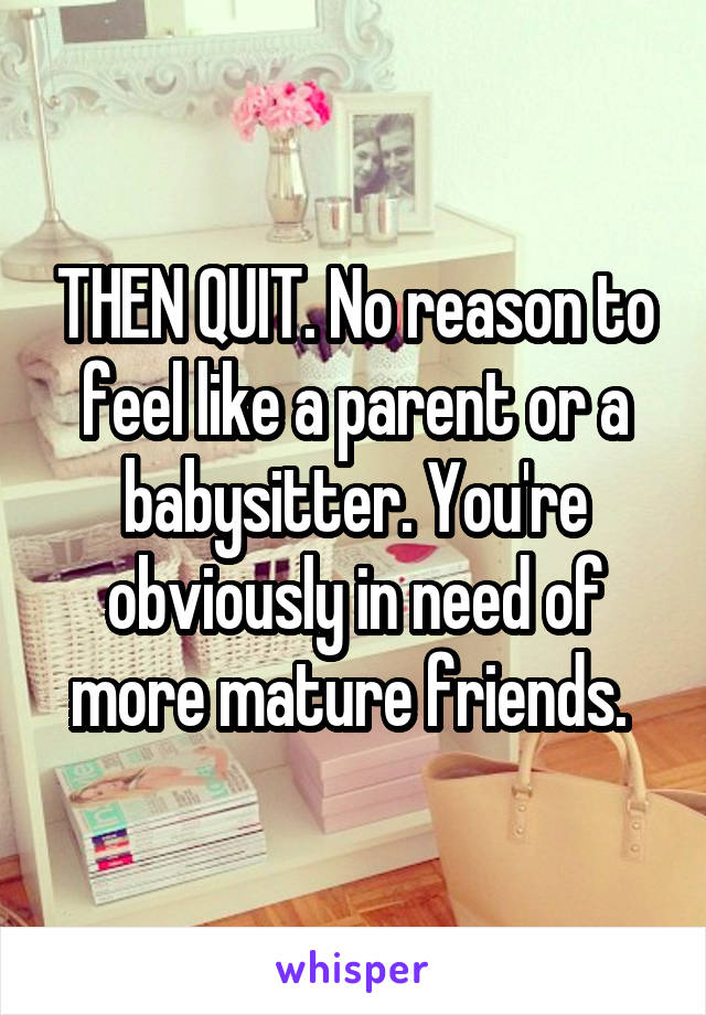 THEN QUIT. No reason to feel like a parent or a babysitter. You're obviously in need of more mature friends. 