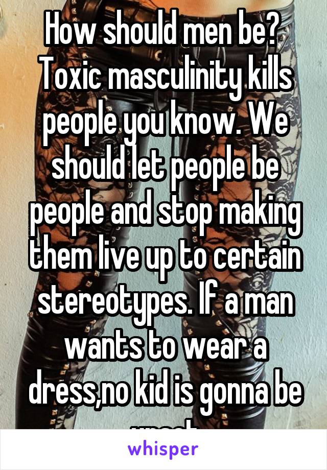 How should men be? 
Toxic masculinity kills people you know. We should let people be people and stop making them live up to certain stereotypes. If a man wants to wear a dress,no kid is gonna be upset