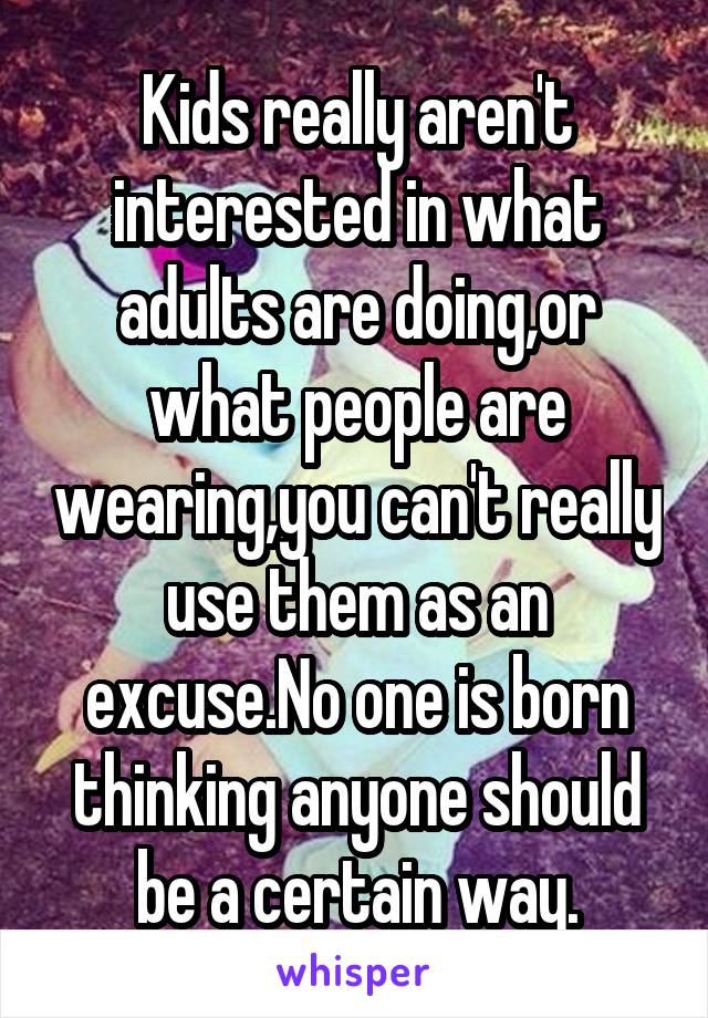 Kids really aren't interested in what adults are doing,or what people are wearing,you can't really use them as an excuse.No one is born thinking anyone should be a certain way.