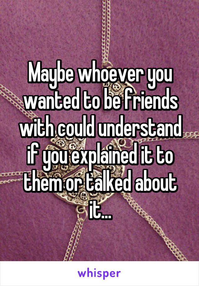 Maybe whoever you wanted to be friends with could understand if you explained it to them or talked about it...