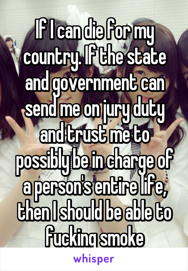 If I can die for my country. If the state and government can send me on jury duty and trust me to possibly be in charge of a person's entire life, then I should be able to fucking smoke