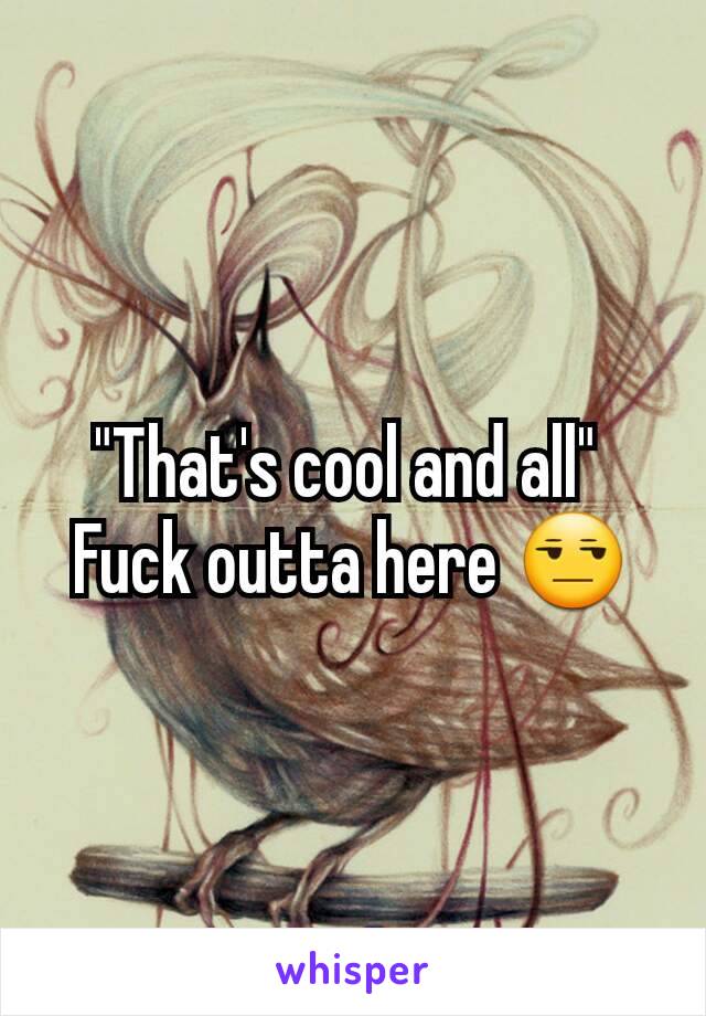 "That's cool and all" 
Fuck outta here 😒