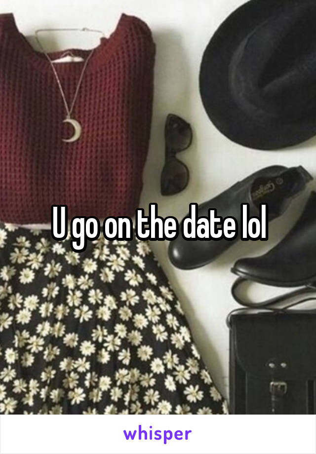 U go on the date lol