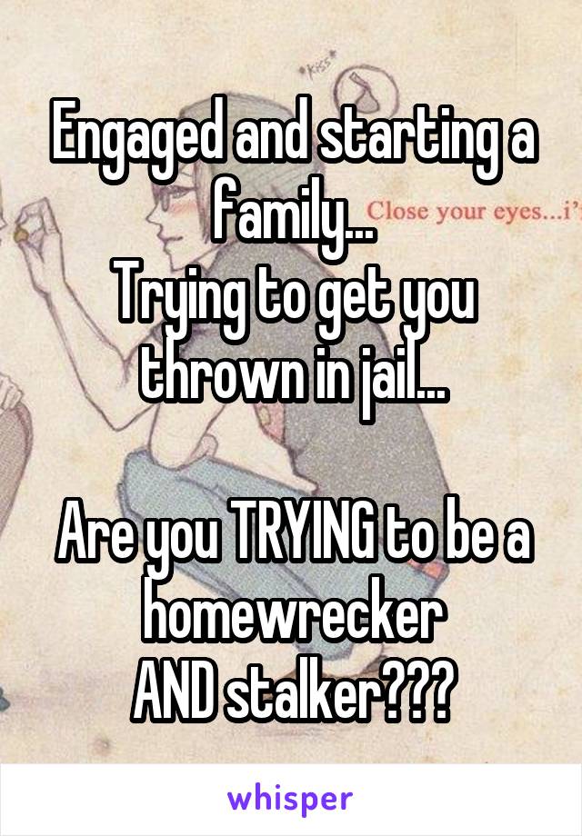 Engaged and starting a family...
Trying to get you thrown in jail...

Are you TRYING to be a homewrecker
AND stalker???