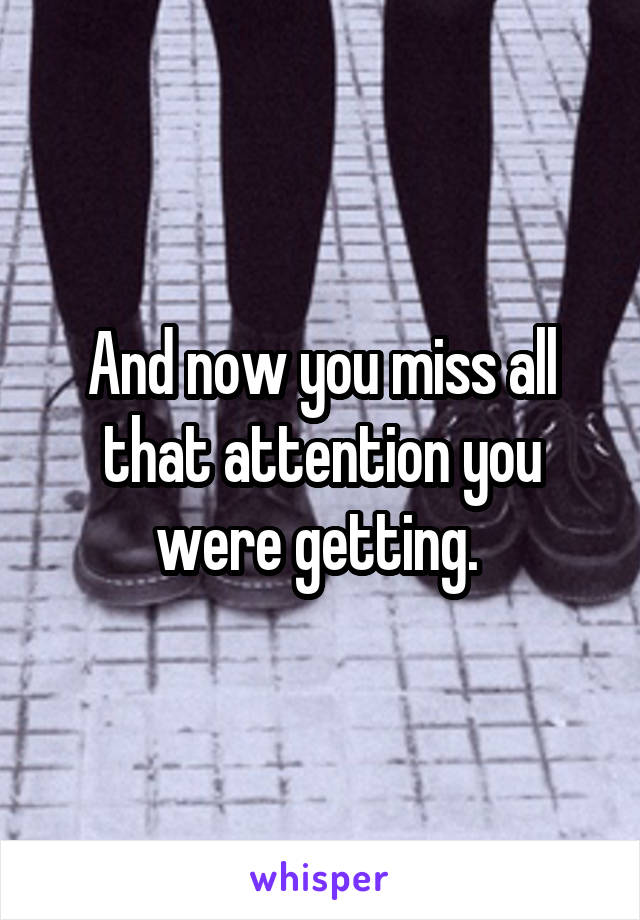 And now you miss all that attention you were getting. 