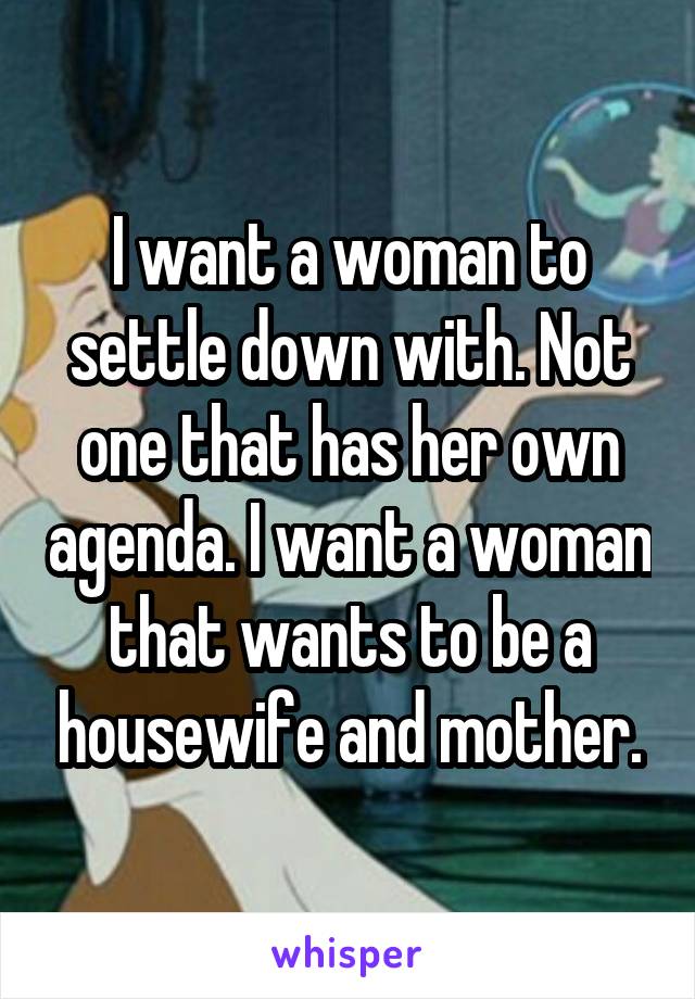 I want a woman to settle down with. Not one that has her own agenda. I want a woman that wants to be a housewife and mother.