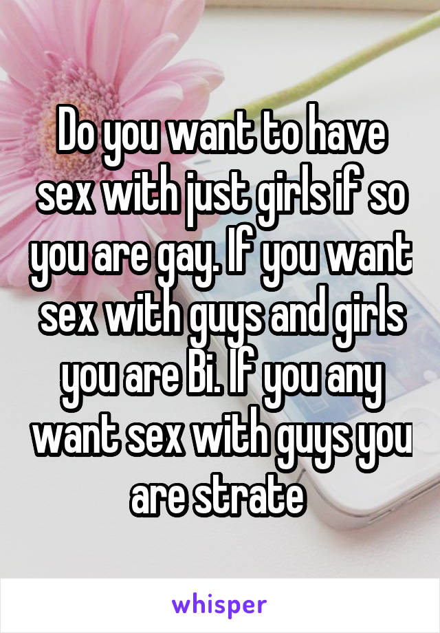 Do you want to have sex with just girls if so you are gay. If you want sex with guys and girls you are Bi. If you any want sex with guys you are strate 