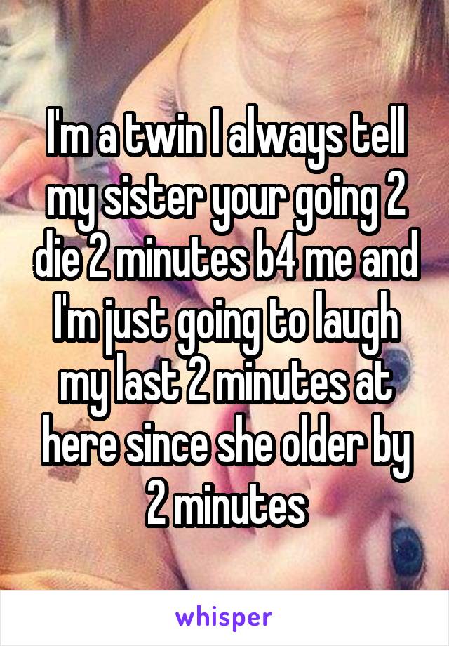 I'm a twin I always tell my sister your going 2 die 2 minutes b4 me and I'm just going to laugh my last 2 minutes at here since she older by 2 minutes