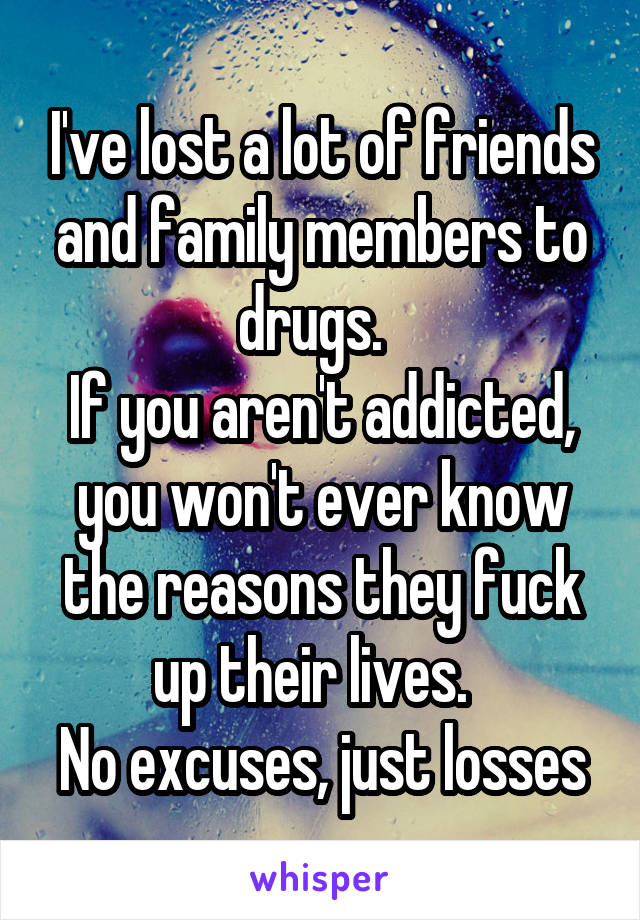I've lost a lot of friends and family members to drugs.  
If you aren't addicted, you won't ever know the reasons they fuck up their lives.  
No excuses, just losses