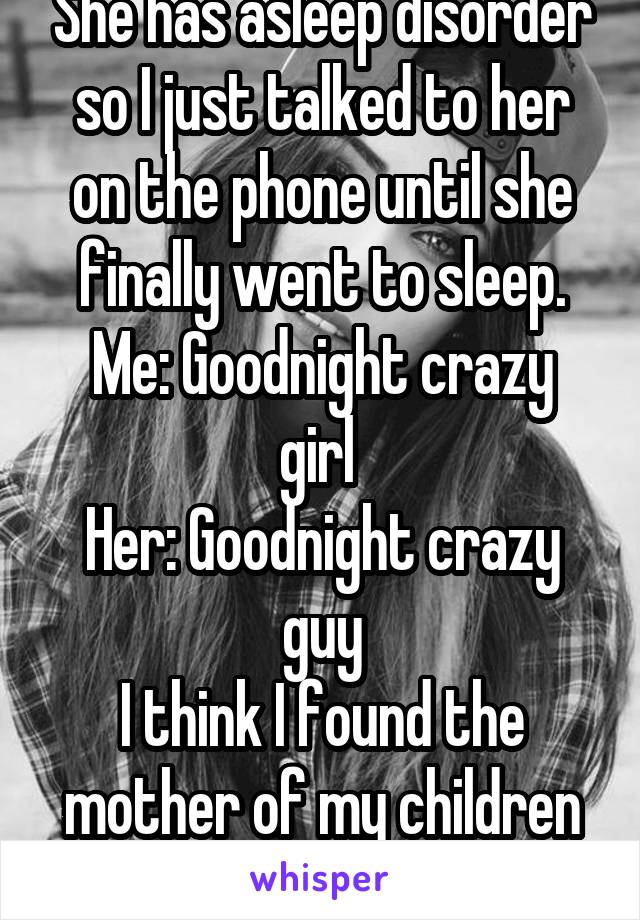 She has asleep disorder so I just talked to her on the phone until she finally went to sleep.
Me: Goodnight crazy girl 
Her: Goodnight crazy guy
I think I found the mother of my children xD