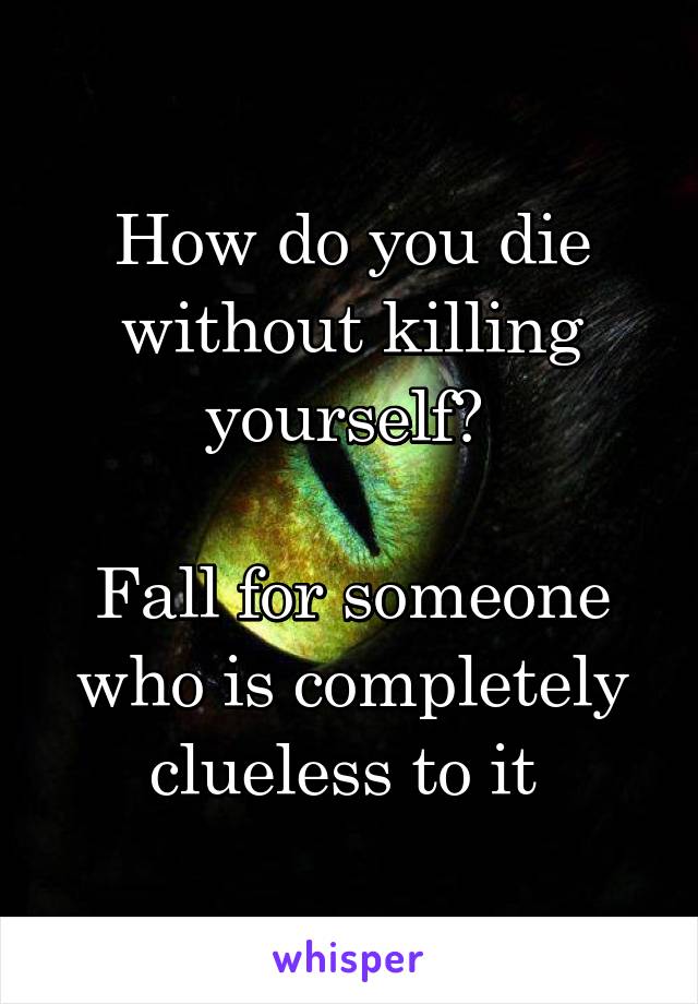 How do you die without killing yourself? 

Fall for someone who is completely clueless to it 