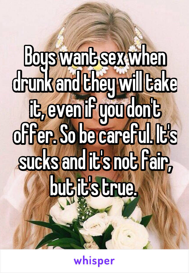 Boys want sex when drunk and they will take it, even if you don't offer. So be careful. It's sucks and it's not fair, but it's true. 
