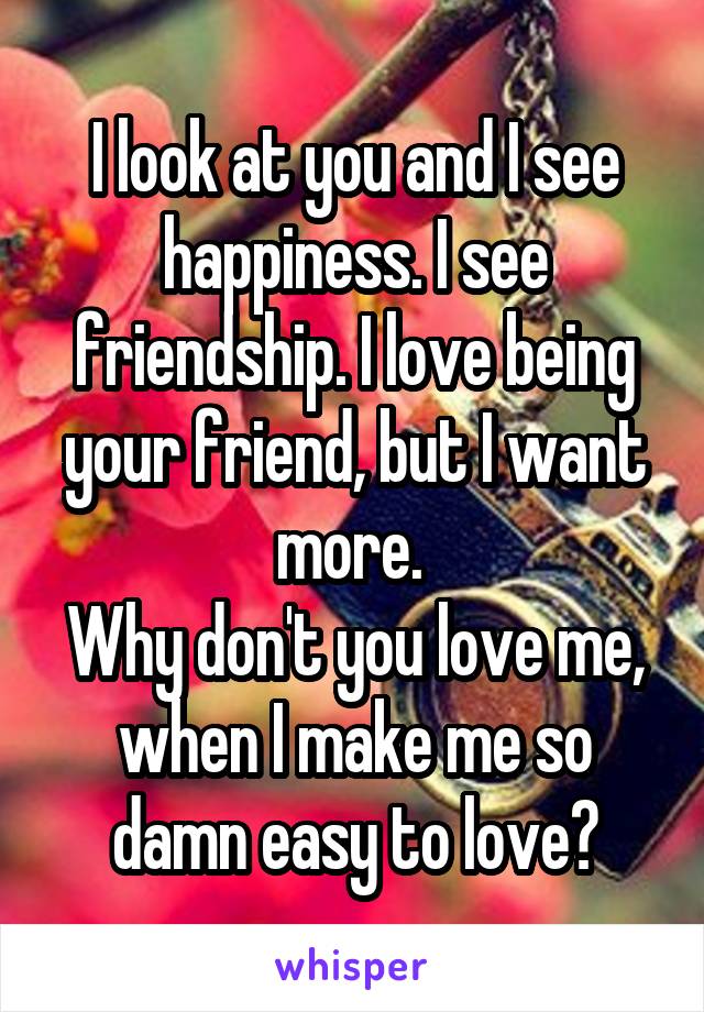 I look at you and I see happiness. I see friendship. I love being your friend, but I want more. 
Why don't you love me, when I make me so damn easy to love?