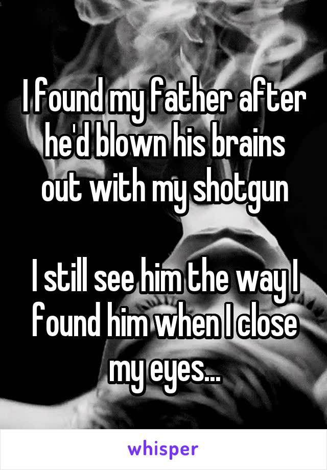 I found my father after he'd blown his brains out with my shotgun

I still see him the way I found him when I close my eyes...