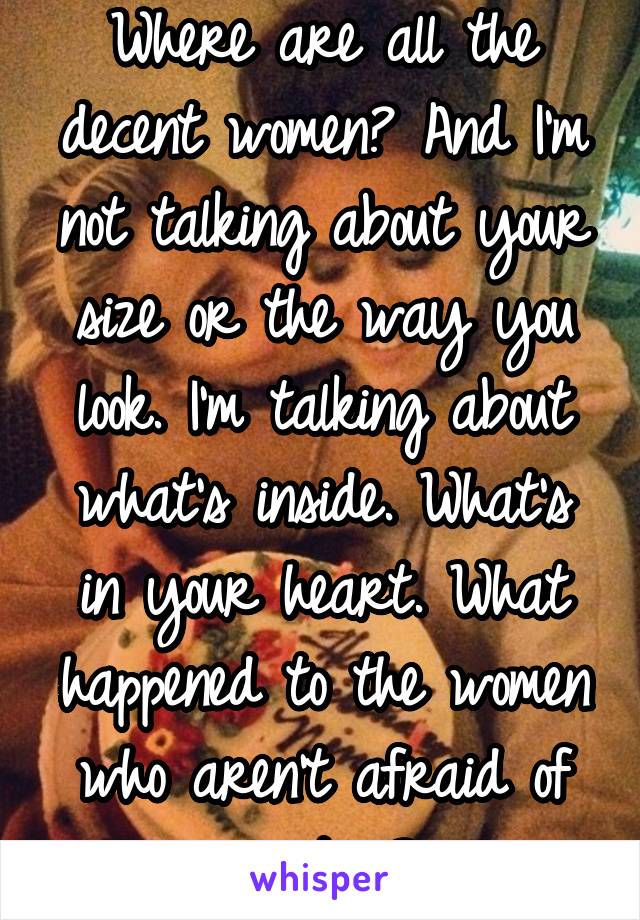 Where are all the decent women? And I'm not talking about your size or the way you look. I'm talking about what's inside. What's in your heart. What happened to the women who aren't afraid of emotion?