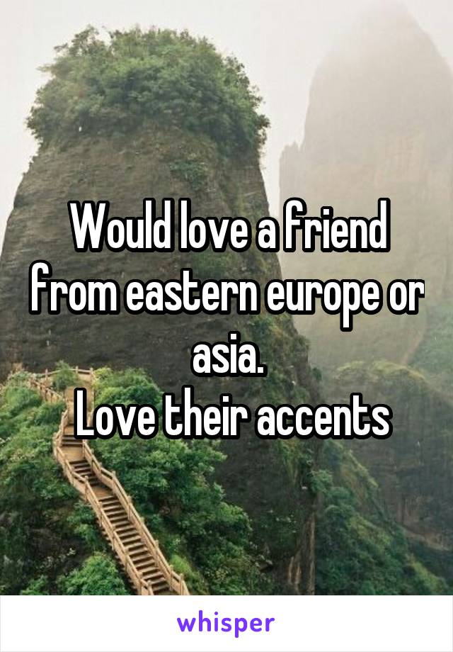 Would love a friend from eastern europe or asia.
 Love their accents