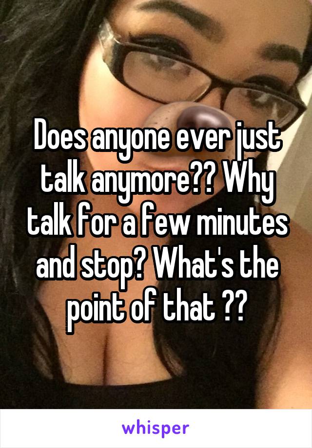 



Does anyone ever just talk anymore?? Why talk for a few minutes and stop? What's the point of that ??