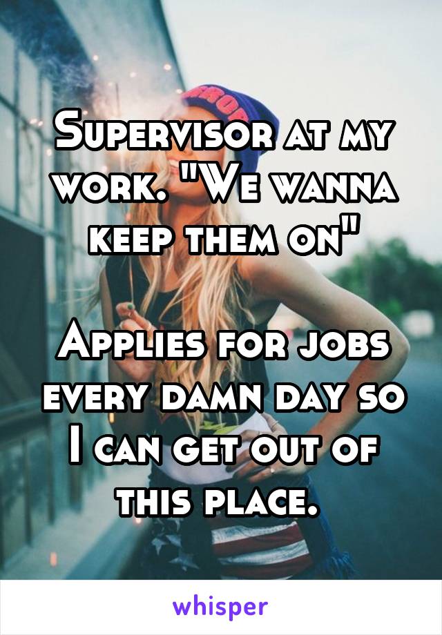 Supervisor at my work. "We wanna keep them on"

Applies for jobs every damn day so I can get out of this place. 