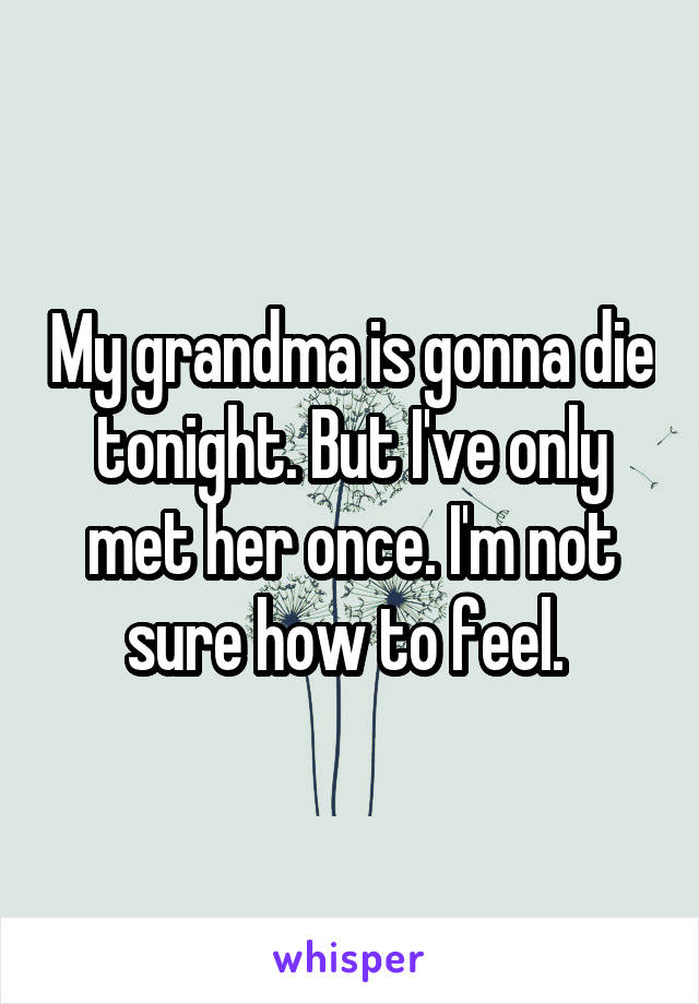 My grandma is gonna die tonight. But I've only met her once. I'm not sure how to feel. 