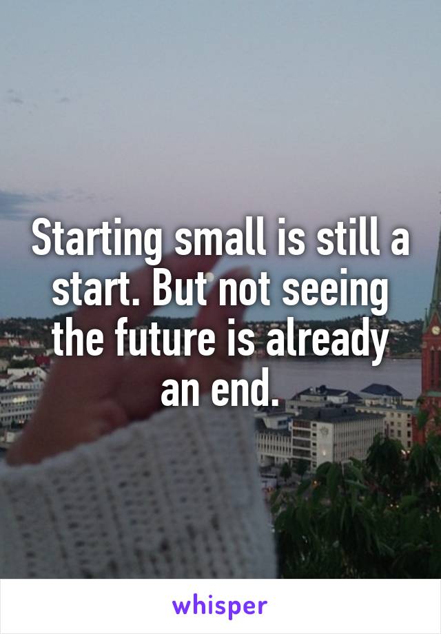 Starting small is still a start. But not seeing the future is already an end.