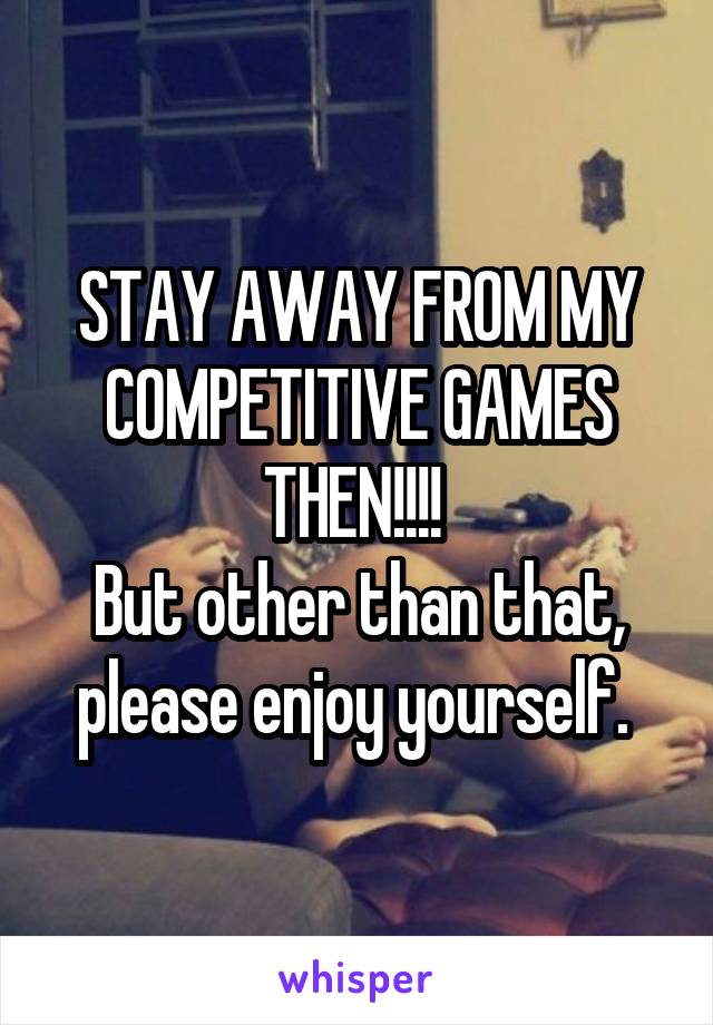 STAY AWAY FROM MY COMPETITIVE GAMES THEN!!!! 
But other than that, please enjoy yourself. 