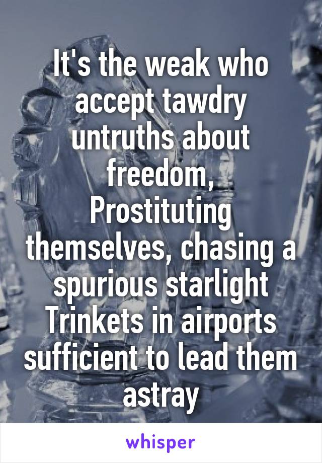 It's the weak who accept tawdry untruths about freedom,
Prostituting themselves, chasing a spurious starlight
Trinkets in airports sufficient to lead them astray