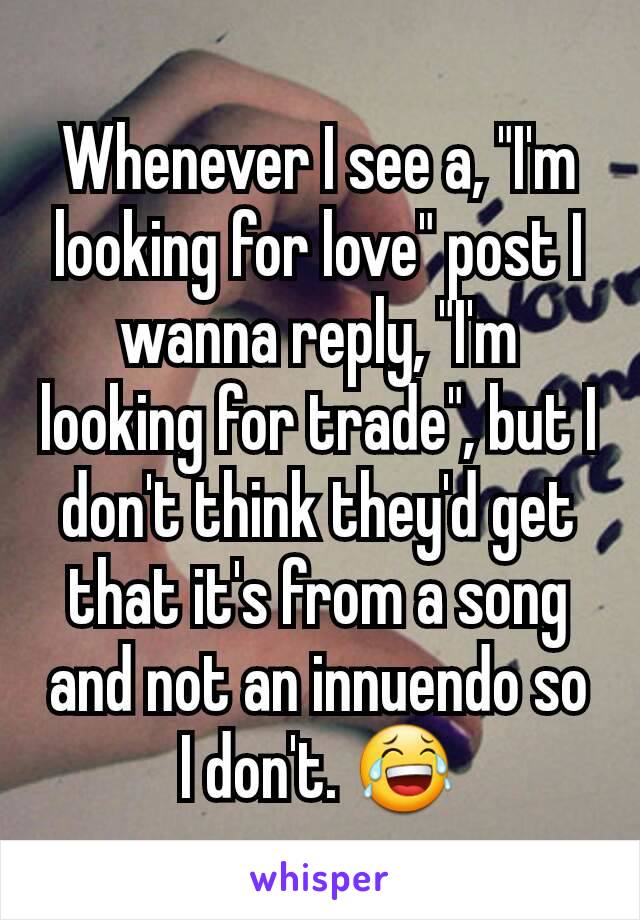 Whenever I see a, "I'm looking for love" post I wanna reply, "I'm looking for trade", but I don't think they'd get that it's from a song and not an innuendo so I don't. 😂