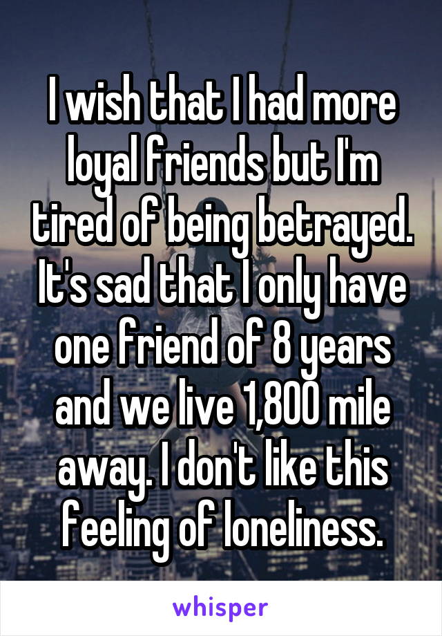 I wish that I had more loyal friends but I'm tired of being betrayed. It's sad that I only have one friend of 8 years and we live 1,800 mile away. I don't like this feeling of loneliness.