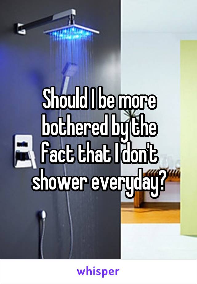 Should I be more bothered by the
fact that I don't
shower everyday?