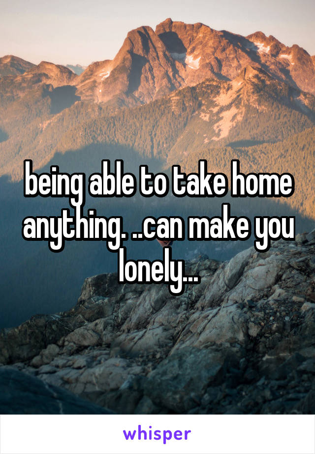 being able to take home anything. ..can make you lonely...