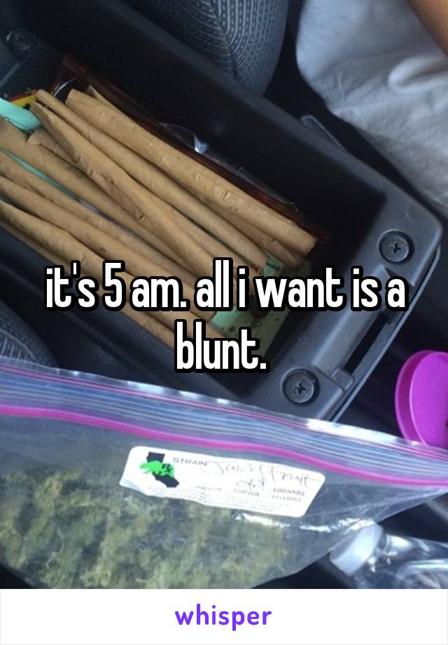 it's 5 am. all i want is a blunt. 