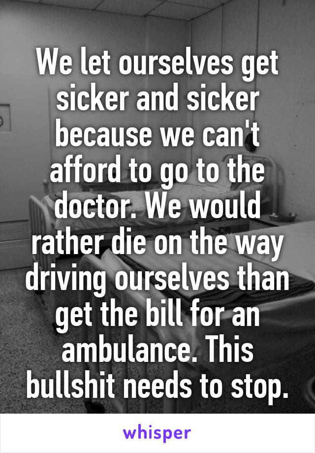 We let ourselves get sicker and sicker because we can't afford to go to the doctor. We would rather die on the way driving ourselves than get the bill for an ambulance. This bullshit needs to stop.