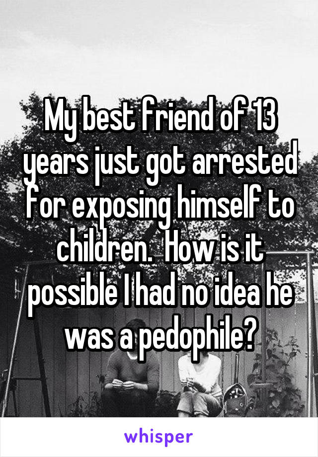 My best friend of 13 years just got arrested for exposing himself to children.  How is it possible I had no idea he was a pedophile?