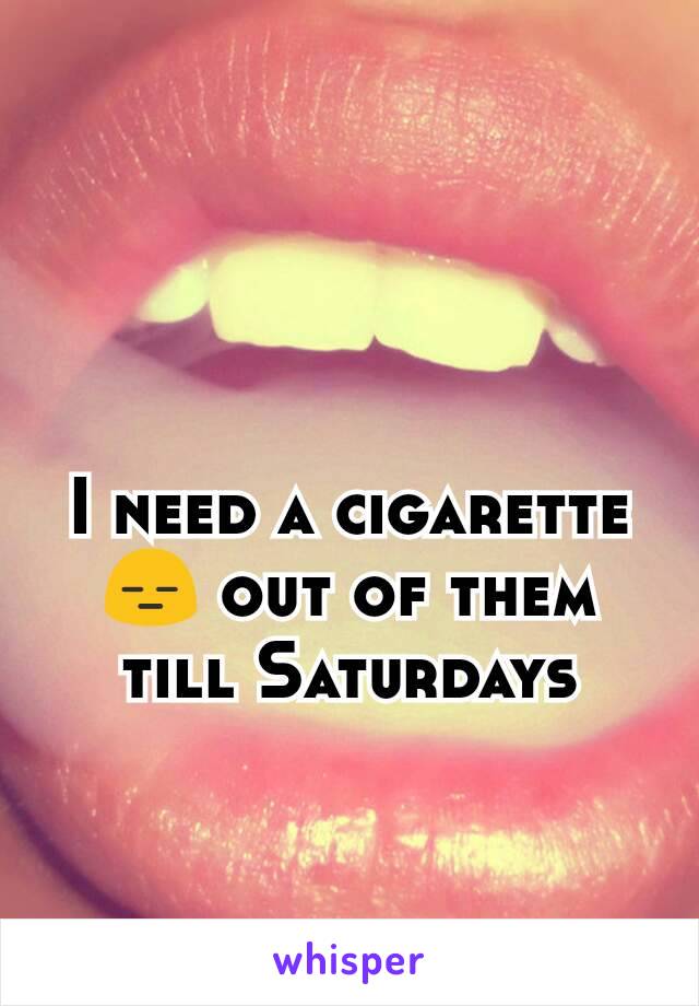 I need a cigarette 😑 out of them till Saturdays