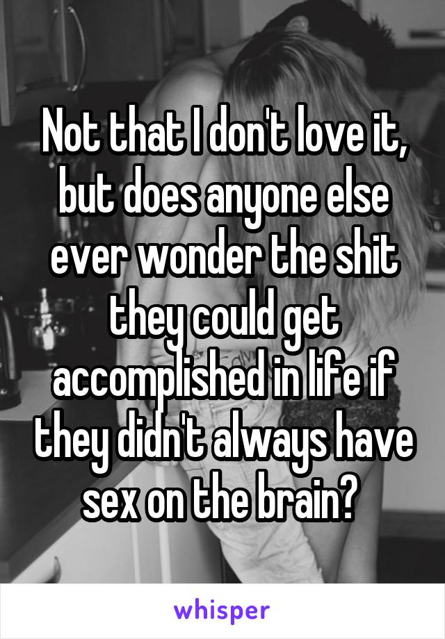 Not that I don't love it, but does anyone else ever wonder the shit they could get accomplished in life if they didn't always have sex on the brain? 