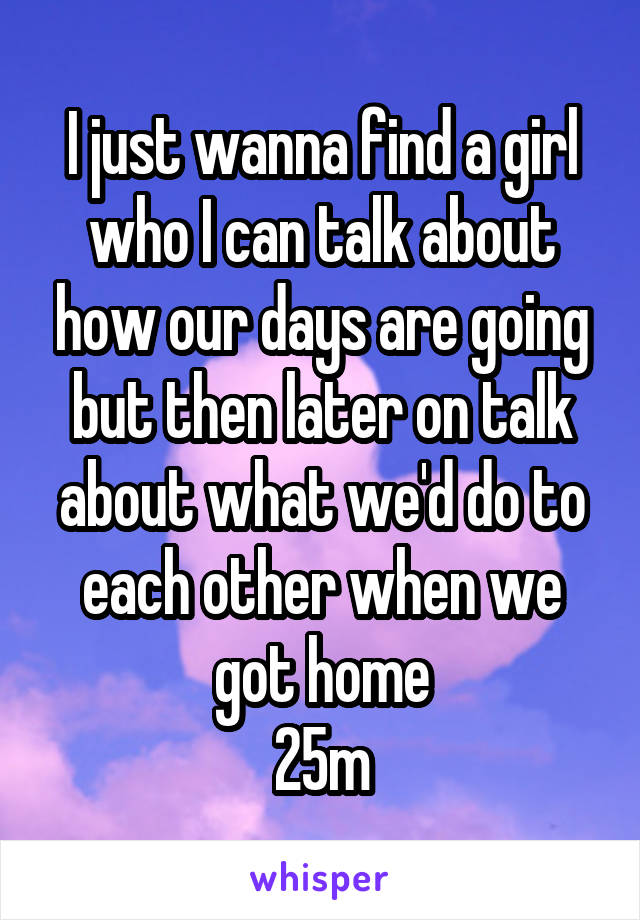 I just wanna find a girl who I can talk about how our days are going but then later on talk about what we'd do to each other when we got home
25m